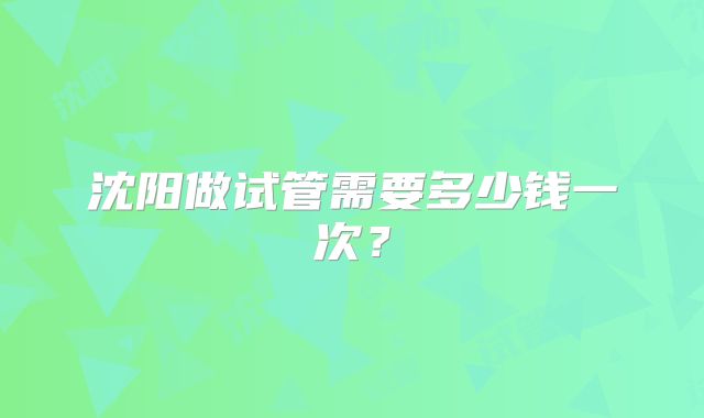 沈阳做试管需要多少钱一次？