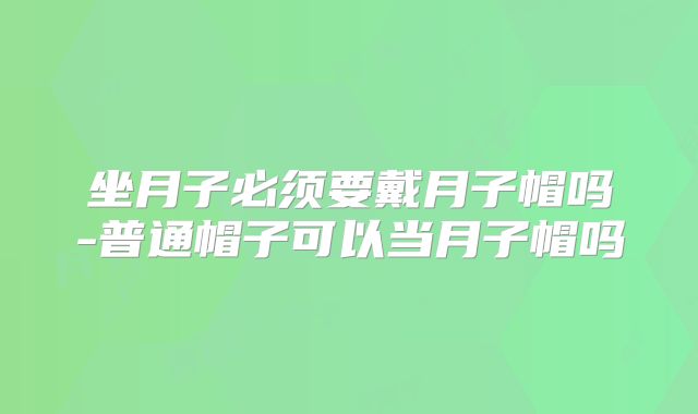 坐月子必须要戴月子帽吗-普通帽子可以当月子帽吗