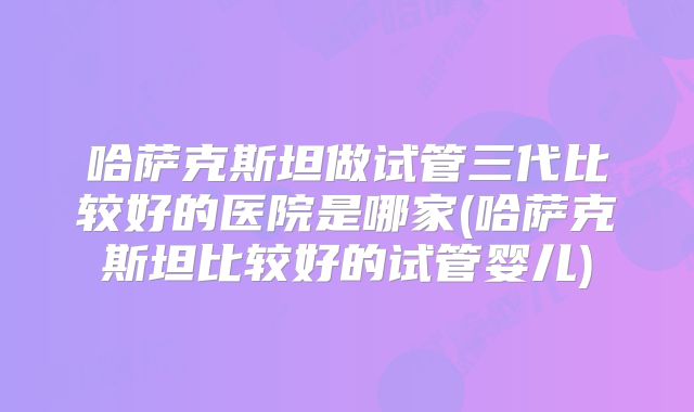 哈萨克斯坦做试管三代比较好的医院是哪家(哈萨克斯坦比较好的试管婴儿)
