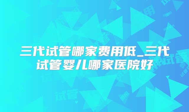 三代试管哪家费用低_三代试管婴儿哪家医院好