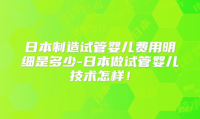 日本制造试管婴儿费用明细是多少-日本做试管婴儿技术怎样！