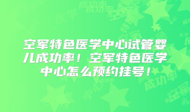 空军特色医学中心试管婴儿成功率！空军特色医学中心怎么预约挂号！