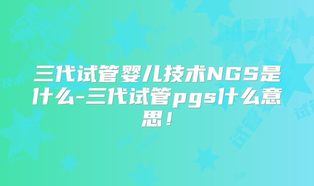 三代试管婴儿技术NGS是什么-三代试管pgs什么意思！