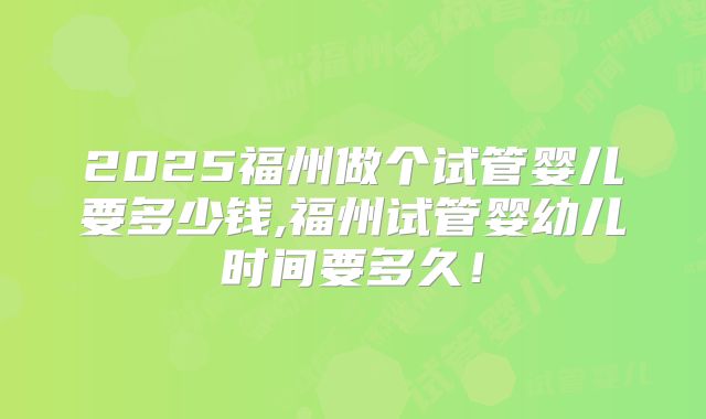 2025福州做个试管婴儿要多少钱,福州试管婴幼儿时间要多久！
