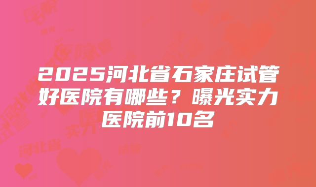 2025河北省石家庄试管好医院有哪些？曝光实力医院前10名