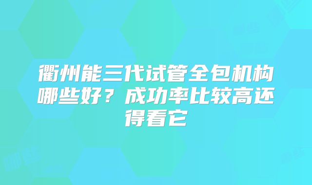 衢州能三代试管全包机构哪些好?成功率比较高还得看它