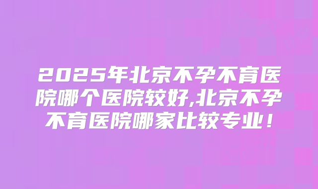 2025年北京不孕不育医院哪个医院较好,北京不孕不育医院哪家比较专业！
