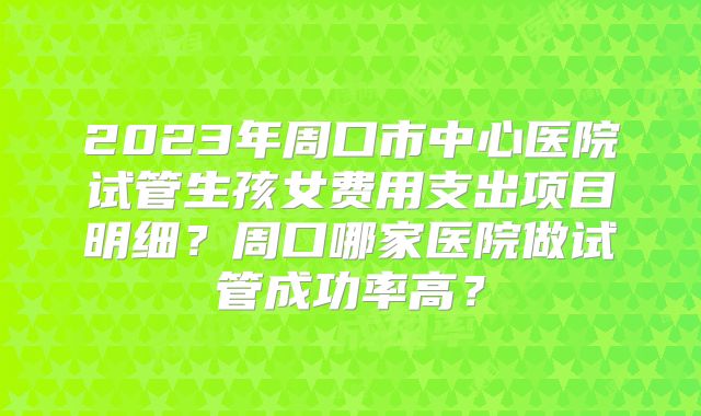 2023年周口市中心医院试管生孩女费用支出项目明细?周口哪家医院做试管成功率高?