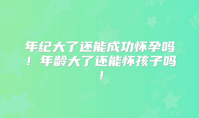 年纪大了还能成功怀孕吗!年龄大了还能怀孩子吗!