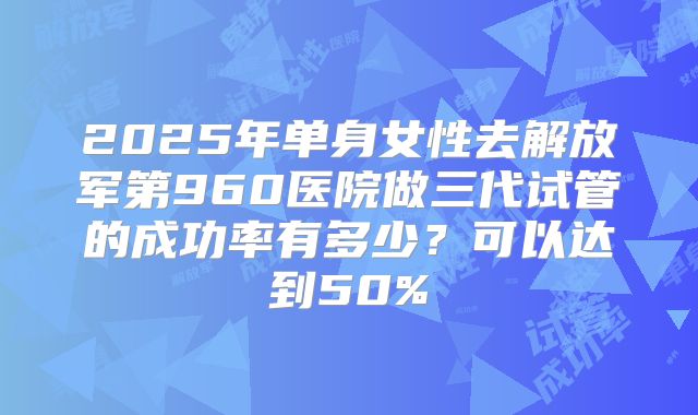 2025年单身女性去解放军第960医院做三代试管的成功率有多少？可以达到50%