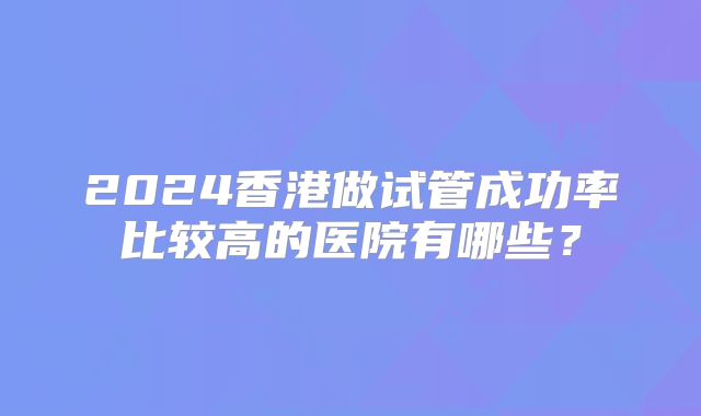 2024香港做试管成功率比较高的医院有哪些?