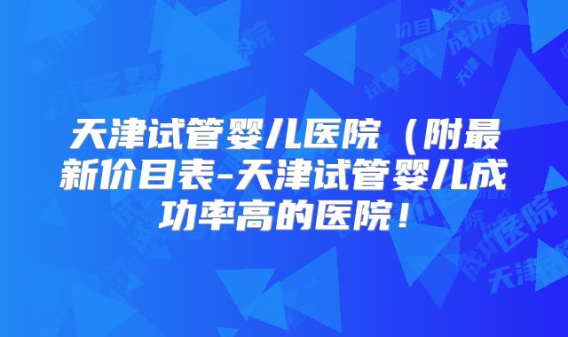 天津试管婴儿医院（附最新价目表-天津试管婴儿成功率高的医院！