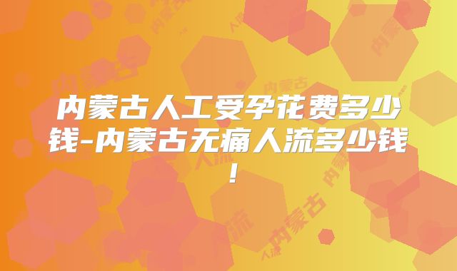 内蒙古人工受孕花费多少钱-内蒙古无痛人流多少钱！