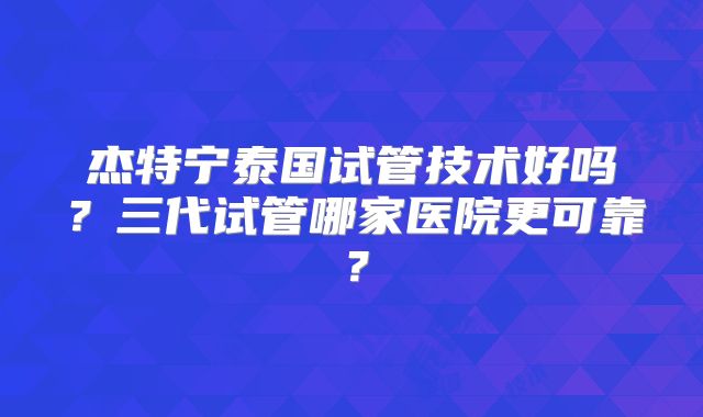 杰特宁泰国试管技术好吗？三代试管哪家医院更可靠？