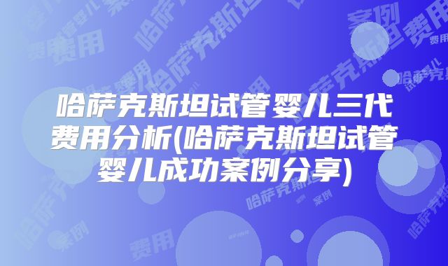 哈萨克斯坦试管婴儿三代费用分析(哈萨克斯坦试管婴儿成功案例分享)