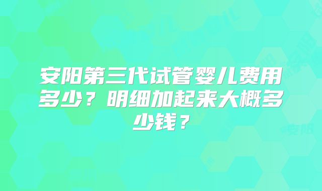 安阳第三代试管婴儿费用多少？明细加起来大概多少钱？