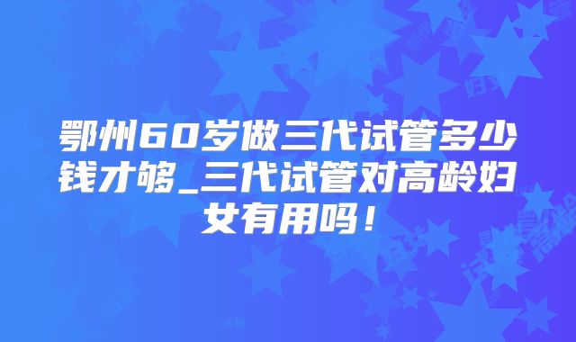 鄂州60岁做三代试管多少钱才够_三代试管对高龄妇女有用吗！