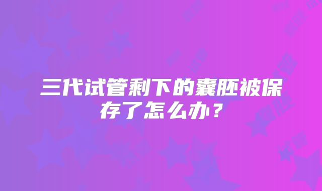 三代试管剩下的囊胚被保存了怎么办？