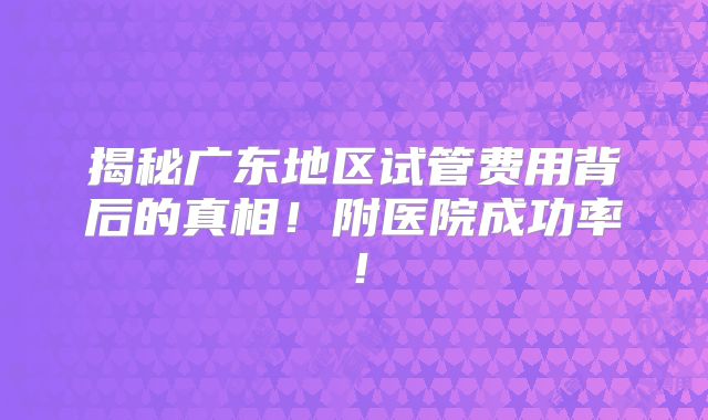 揭秘广东地区试管费用背后的真相!附医院成功率!