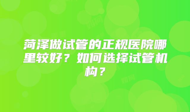菏泽做试管的正规医院哪里较好?如何选择试管机构?