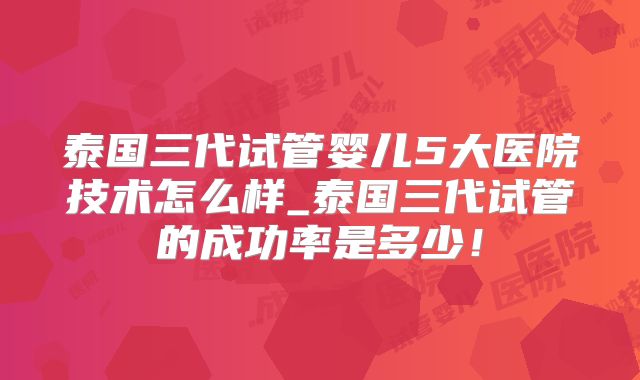 泰国三代试管婴儿5大医院技术怎么样_泰国三代试管的成功率是多少！