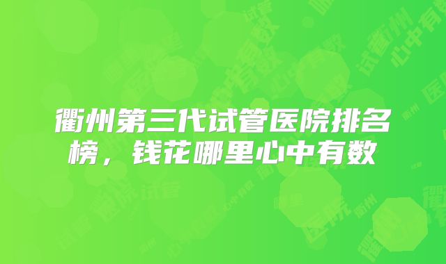 衢州第三代试管医院排名榜，钱花哪里心中有数