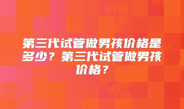 第三代试管做男孩价格是多少？第三代试管做男孩价格？