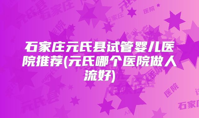 石家庄元氏县试管婴儿医院推荐(元氏哪个医院做人流好)
