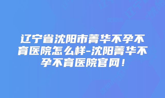 辽宁省沈阳市菁华不孕不育医院怎么样-沈阳菁华不孕不育医院官网！