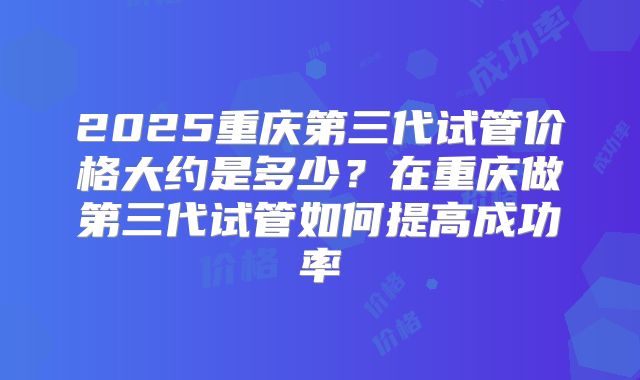 2025重庆第三代试管价格大约是多少?在重庆做第三代试管如何提高成功率