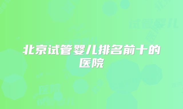 北京试管婴儿排名前十的医院