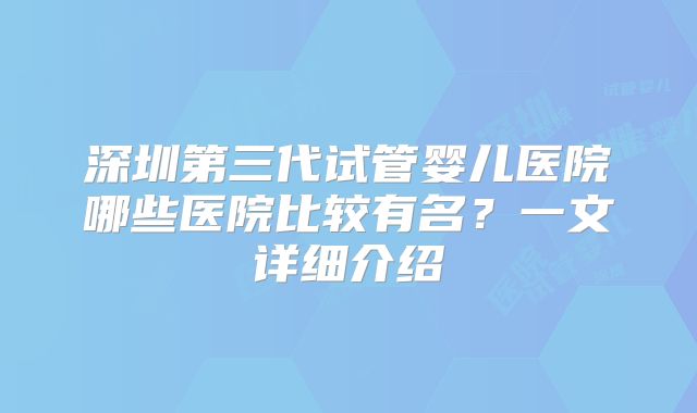深圳第三代试管婴儿医院哪些医院比较有名?一文详细介绍