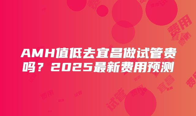 AMH值低去宜昌做试管贵吗？2025最新费用预测