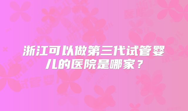 浙江可以做第三代试管婴儿的医院是哪家？