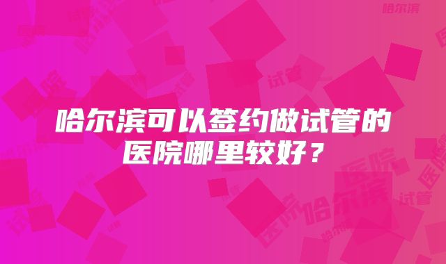 哈尔滨可以签约做试管的医院哪里较好?
