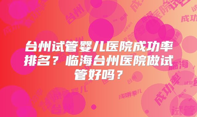 台州试管婴儿医院成功率排名？临海台州医院做试管好吗？