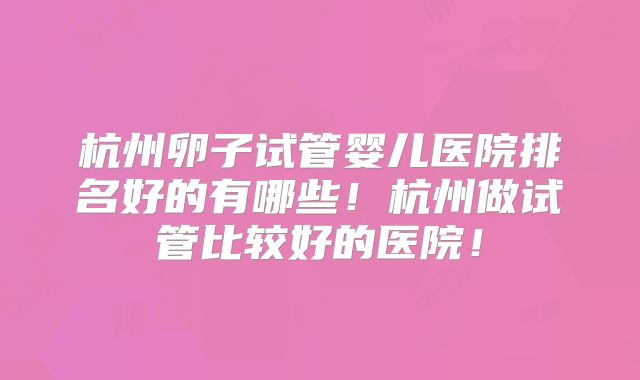 杭州卵子试管婴儿医院排名好的有哪些!杭州做试管比较好的医院!