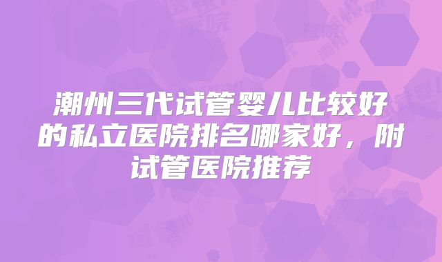 潮州三代试管婴儿比较好的私立医院排名哪家好，附试管医院推荐
