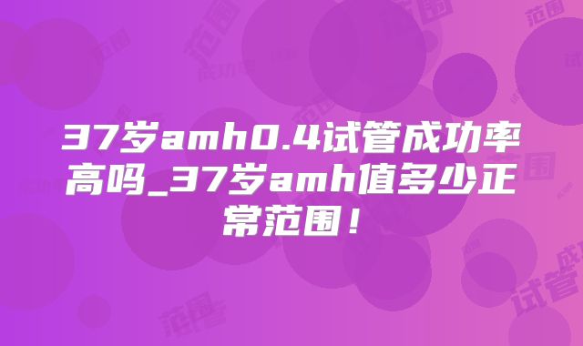 37岁amh0.4试管成功率高吗_37岁amh值多少正常范围!