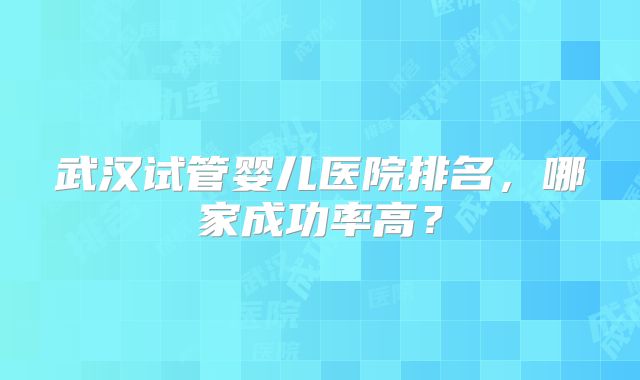 武汉试管婴儿医院排名，哪家成功率高？