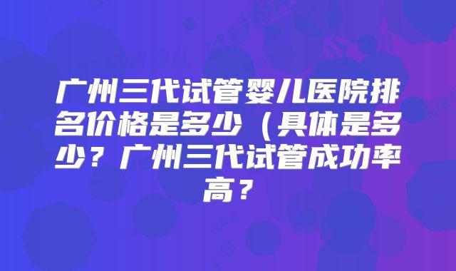 广州三代试管婴儿医院排名价格是多少(具体是多少?广州三代试管成功率高?