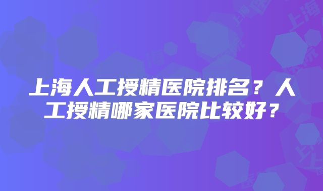 上海人工授精医院排名?人工授精哪家医院比较好?