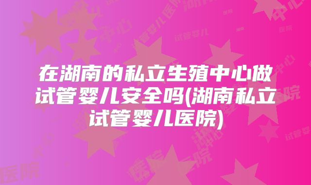 在湖南的私立生殖中心做试管婴儿安全吗(湖南私立试管婴儿医院)