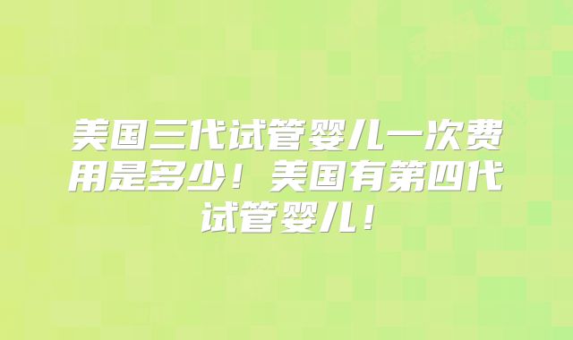 美国三代试管婴儿一次费用是多少!美国有第四代试管婴儿!