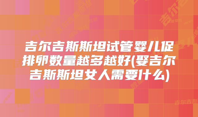 吉尔吉斯斯坦试管婴儿促排卵数量越多越好(娶吉尔吉斯斯坦女人需要什么)