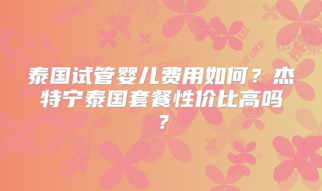 泰国试管婴儿费用如何?杰特宁泰国套餐性价比高吗?