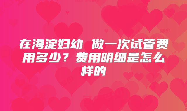 在海淀妇幼 做一次试管费用多少？费用明细是怎么样的