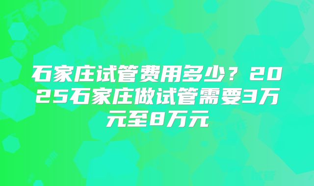 石家庄试管费用多少?2025石家庄做试管需要3万元至8万元
