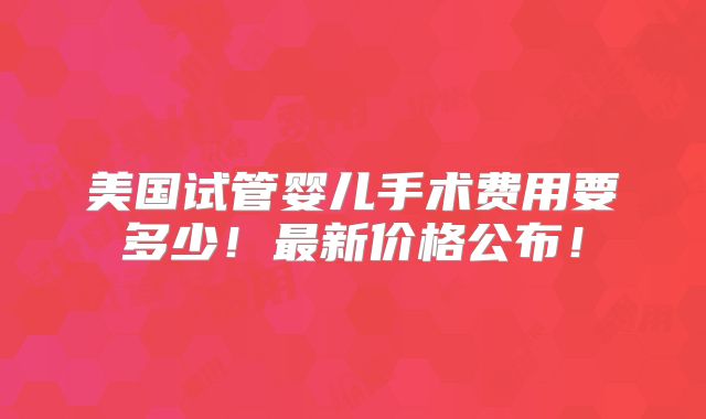 美国试管婴儿手术费用要多少!最新价格公布!