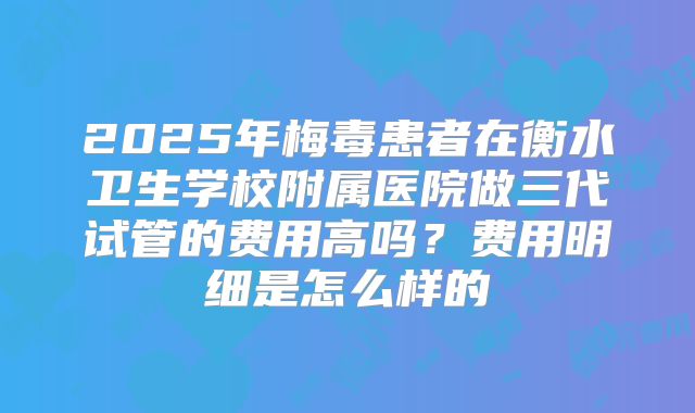 2025年梅毒患者在衡水卫生学校附属医院做三代试管的费用高吗？费用明细是怎么样的